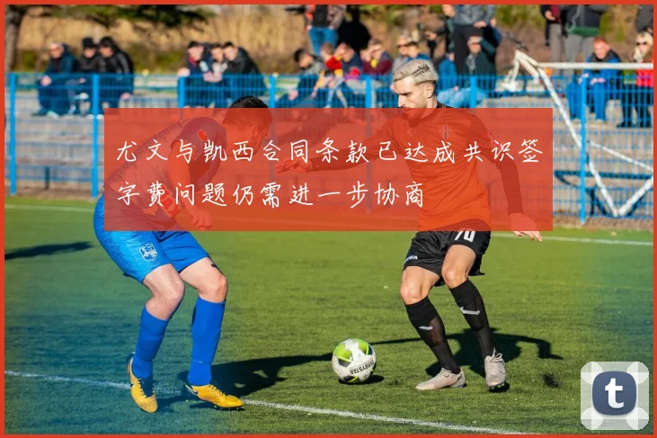 尤文与凯西合同条款已达成共识签字费问题仍需进一步协商